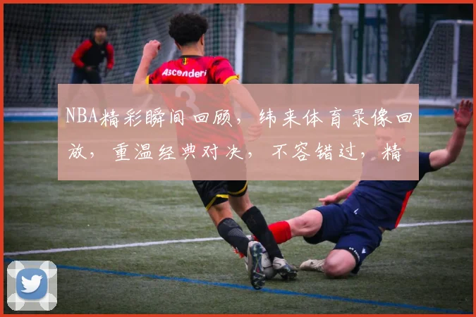 NBA精彩瞬间回顾，纬来体育录像回放，重温经典对决，不容错过，精彩不断