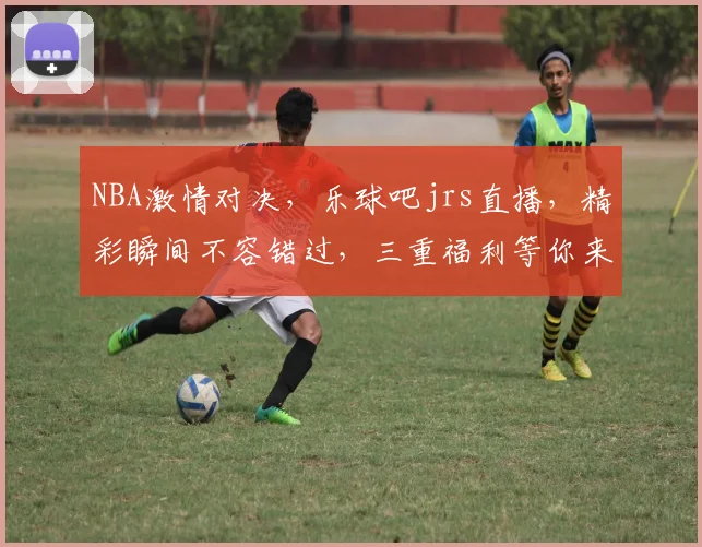 NBA激情对决，乐球吧jrs直播，精彩瞬间不容错过，三重福利等你来
