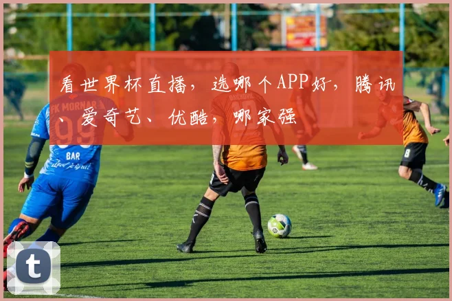 看世界杯直播，选哪个APP好，腾讯、爱奇艺、优酷，哪家强
