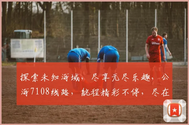 探索未知海域，尽享无尽乐趣，公海7108线路，航程精彩不停，尽在您的指尖